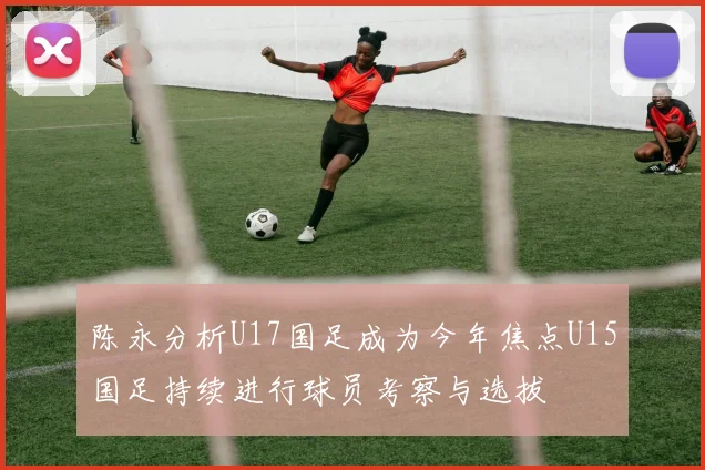 陈永分析U17国足成为今年焦点U15国足持续进行球员考察与选拔