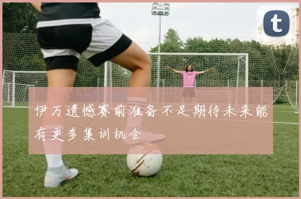 伊万遗憾赛前准备不足期待未来能有更多集训机会