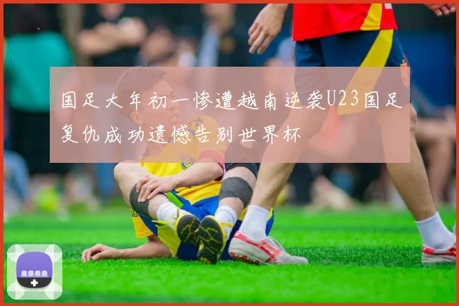 国足大年初一惨遭越南逆袭U23国足复仇成功遗憾告别世界杯