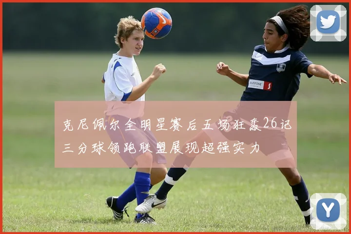 克尼佩尔全明星赛后五场狂轰26记三分球领跑联盟展现超强实力