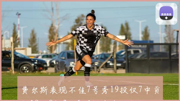 费尔斯表现不佳7号秀19投仅7中贡献18分8板2助1帽效率令人担忧