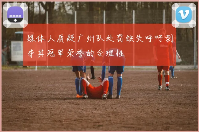 媒体人质疑广州队处罚缺失呼吁剥夺其冠军荣誉的合理性