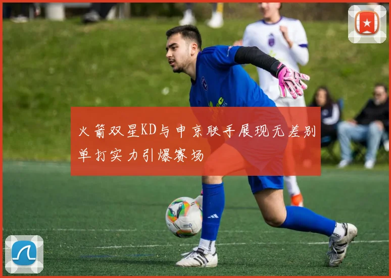 火箭双星KD与申京联手展现无差别单打实力引爆赛场