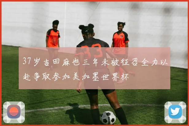 37岁吉田麻也三年未被征召全力以赴争取参加美加墨世界杯