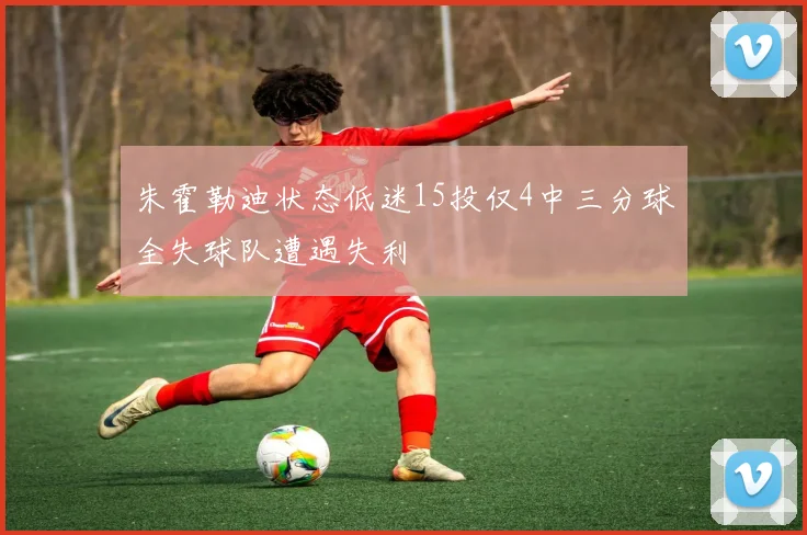 朱霍勒迪状态低迷15投仅4中三分球全失球队遭遇失利