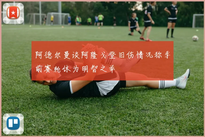 阿德尔曼谈阿隆戈登旧伤情况称季前赛轮休为明智之举