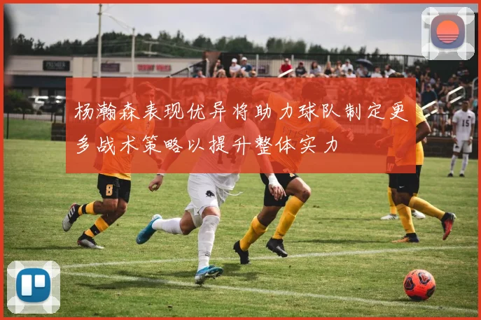 杨瀚森表现优异将助力球队制定更多战术策略以提升整体实力