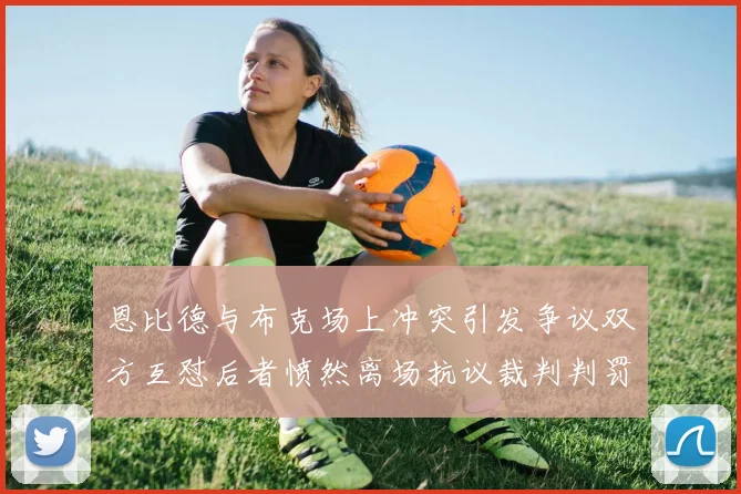 恩比德与布克场上冲突引发争议双方互怼后者愤然离场抗议裁判判罚