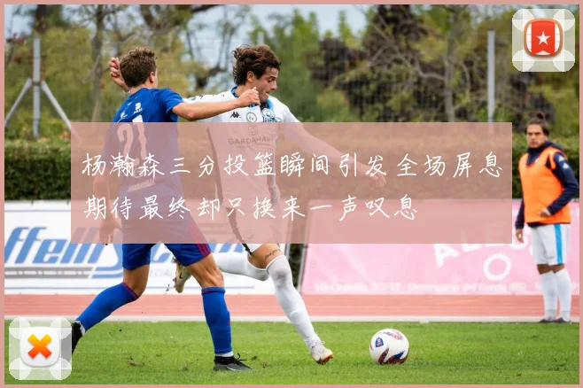 杨瀚森三分投篮瞬间引发全场屏息期待最终却只换来一声叹息