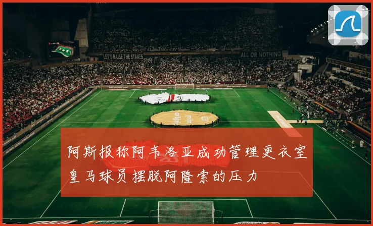 阿斯报称阿韦洛亚成功管理更衣室皇马球员摆脱阿隆索的压力