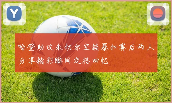 哈登助攻米切尔空接暴扣赛后两人分享精彩瞬间定格回忆
