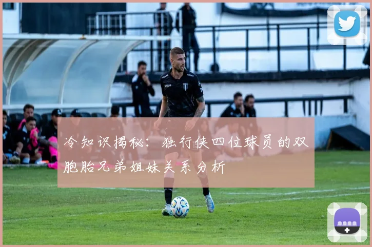 冷知识揭秘：独行侠四位球员的双胞胎兄弟姐妹关系分析