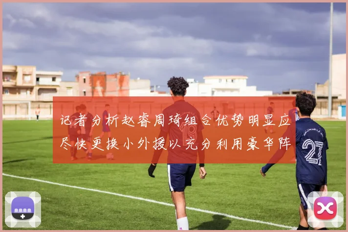 记者分析赵睿周琦组合优势明显应尽快更换小外援以充分利用豪华阵容