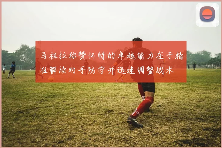 马祖拉称赞怀特的卓越能力在于精准解读对手防守并迅速调整战术