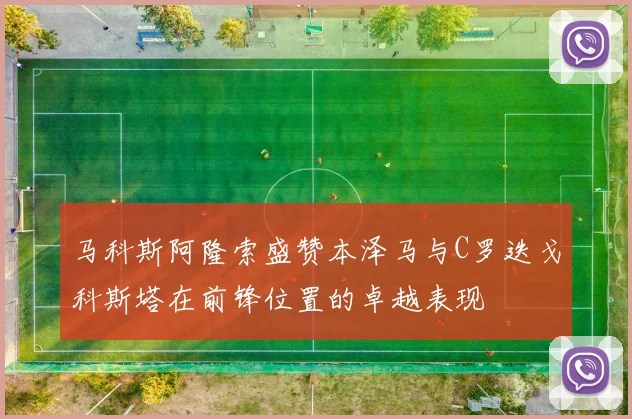 马科斯阿隆索盛赞本泽马与C罗迭戈科斯塔在前锋位置的卓越表现