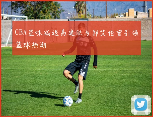 CBA星味减退易建联与郭艾伦曾引领篮球热潮