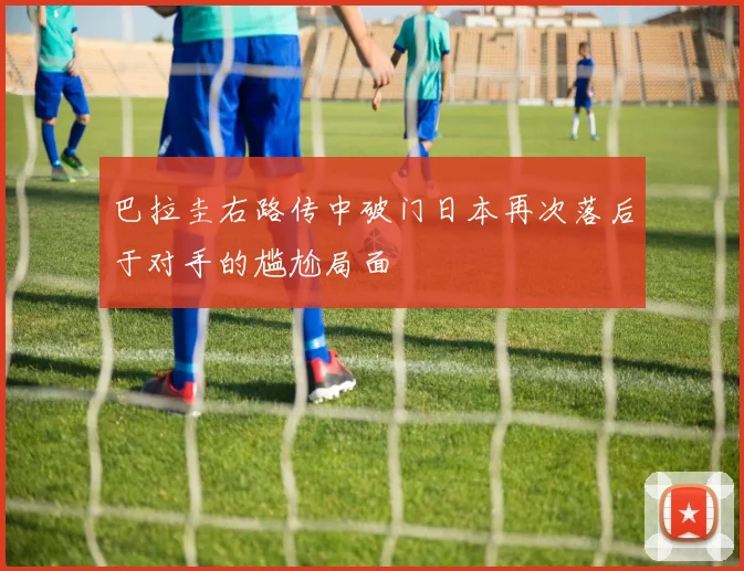 巴拉圭右路传中破门日本再次落后于对手的尴尬局面