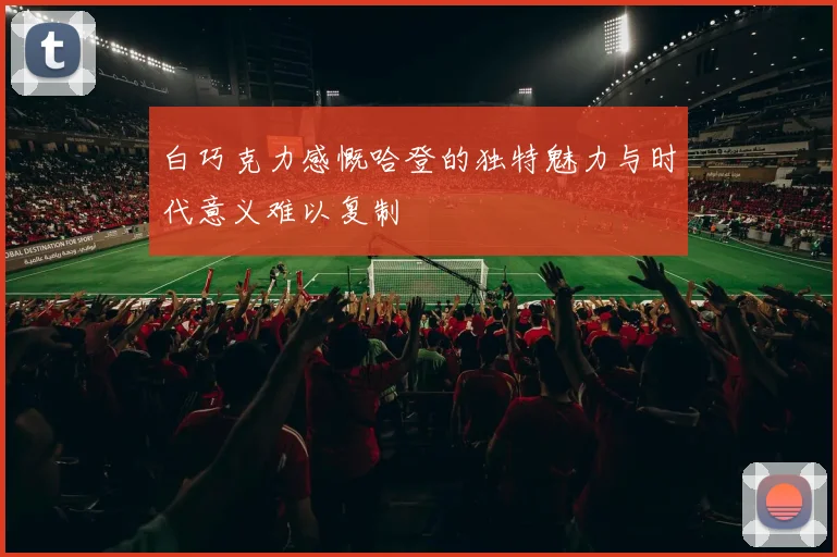 白巧克力感慨哈登的独特魅力与时代意义难以复制