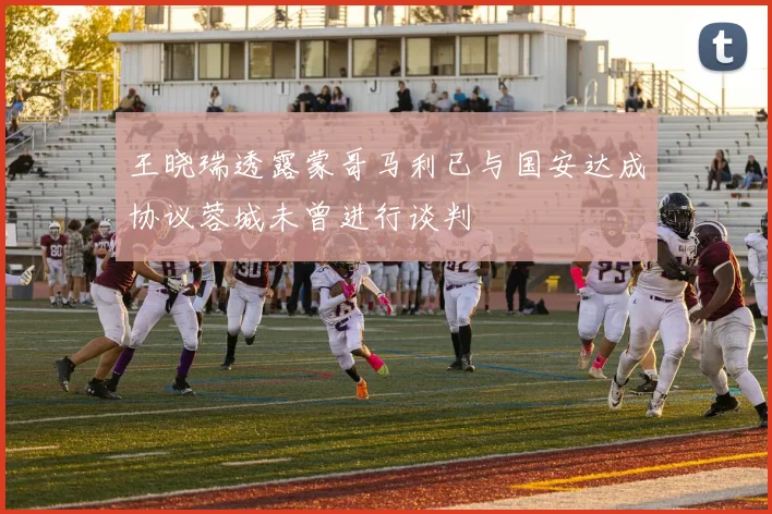 王晓瑞透露蒙哥马利已与国安达成协议蓉城未曾进行谈判