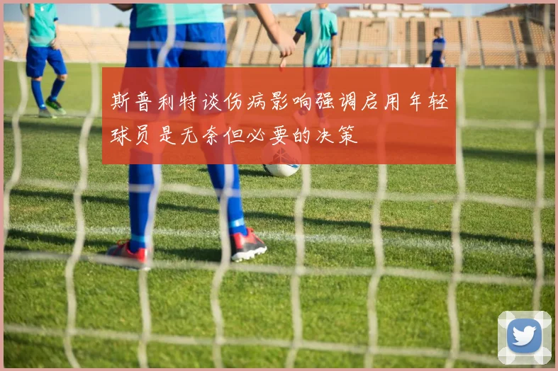 斯普利特谈伤病影响强调启用年轻球员是无奈但必要的决策