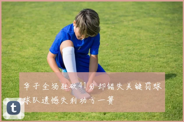 华子全场狂砍41分却错失关键罚球球队遗憾失利功亏一篑