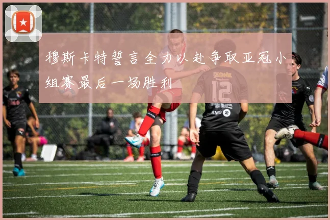 穆斯卡特誓言全力以赴争取亚冠小组赛最后一场胜利