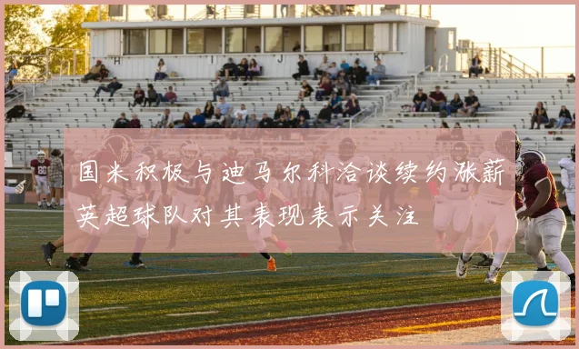 国米积极与迪马尔科洽谈续约涨薪英超球队对其表现表示关注