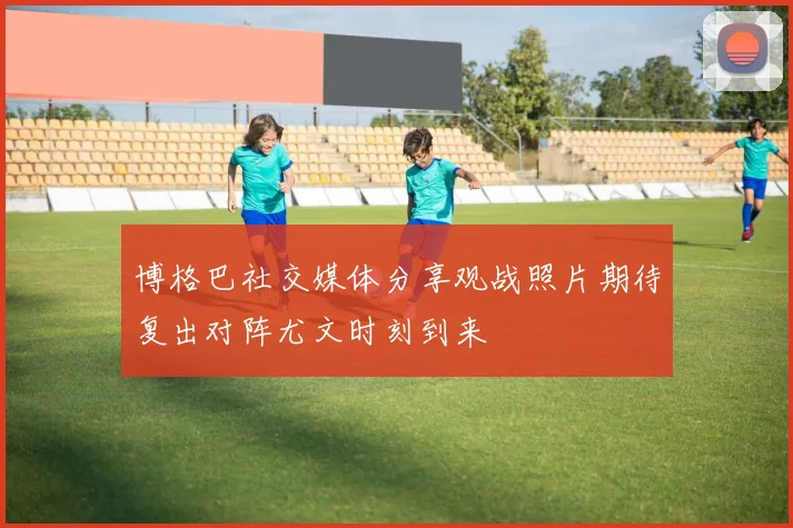 博格巴社交媒体分享观战照片期待复出对阵尤文时刻到来