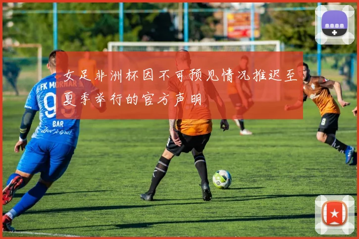 女足非洲杯因不可预见情况推迟至夏季举行的官方声明