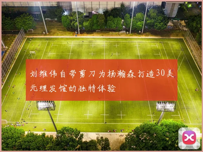 刘维伟自带剪刀为杨瀚森打造30美元理发馆的独特体验