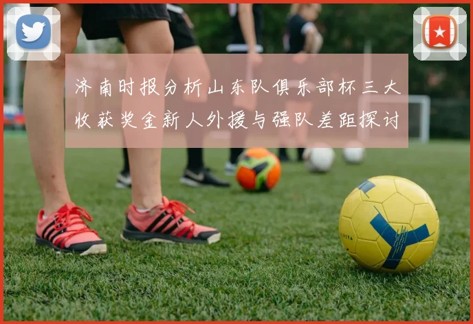 济南时报分析山东队俱乐部杯三大收获奖金新人外援与强队差距探讨